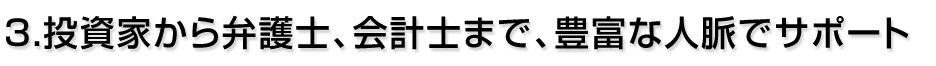 3.投資家から弁護士、会計士まで、豊富な人脈でサポート 3.投資家から弁護士、会計士まで、豊富な人脈でサポート